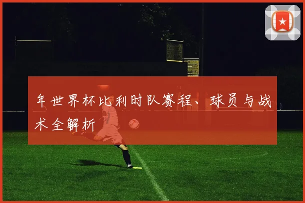 年世界杯比利时队赛程、球员与战术全解析