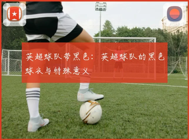英超球队带黑色:英超球队的黑色球衣与特殊意义